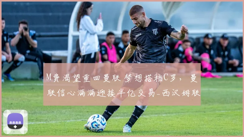 M费渴望重回曼联 梦想搭档C罗，曼联信心满满迎接半亿交易_西汉姆联_欧冠_阿森纳