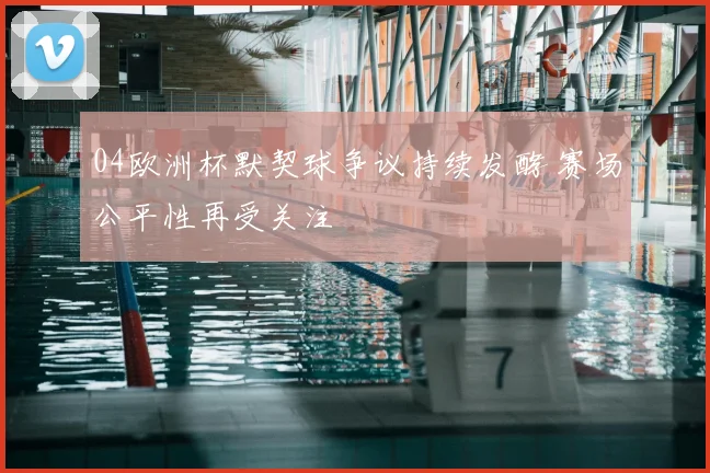 04欧洲杯默契球争议持续发酵 赛场公平性再受关注