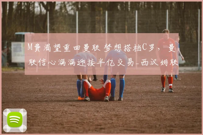 M费渴望重回曼联 梦想搭档C罗，曼联信心满满迎接半亿交易_西汉姆联_欧冠_阿森纳