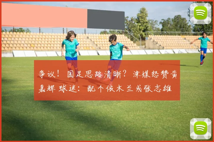 争议！国足思路清晰？津媒怒赞黄嘉辉 球迷：配个依木兰或张志雄