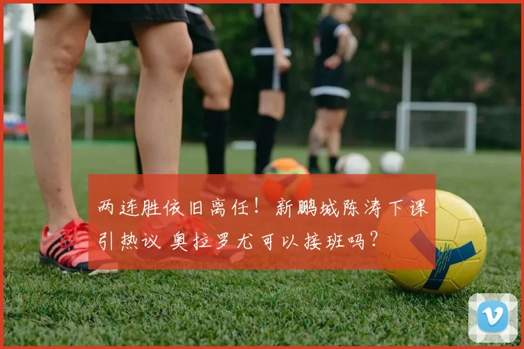 两连胜依旧离任！新鹏城陈涛下课引热议 奥拉罗尤可以接班吗？