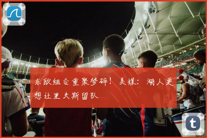 东欧组合重聚梦碎！美媒：湖人更想让里夫斯留队