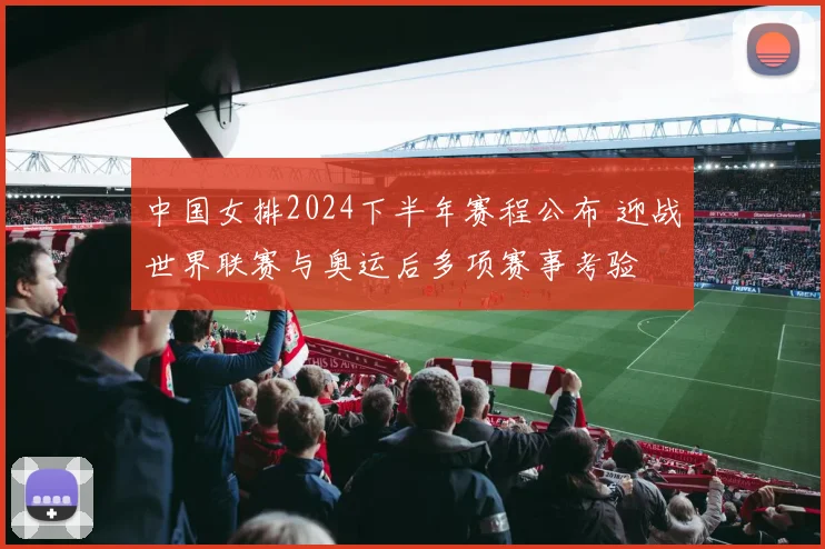 中国女排2024下半年赛程公布 迎战世界联赛与奥运后多项赛事考验