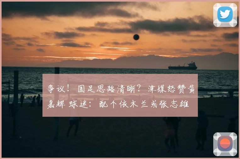 争议！国足思路清晰？津媒怒赞黄嘉辉 球迷：配个依木兰或张志雄