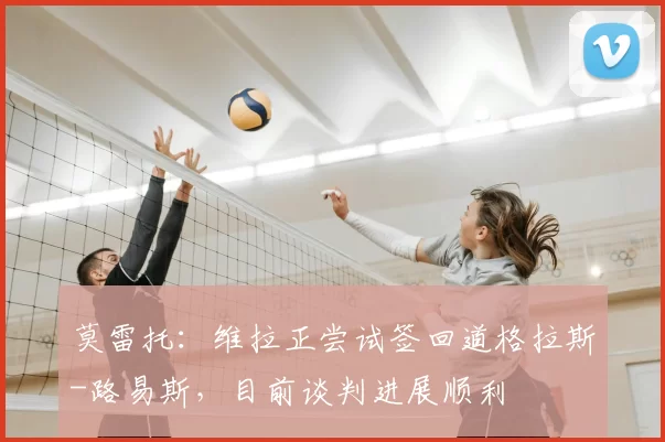 莫雷托:维拉正尝试签回道格拉斯-路易斯,目前谈判进展顺利