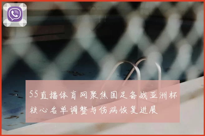 55直播体育网聚焦国足备战亚洲杯核心名单调整与伤病恢复进展