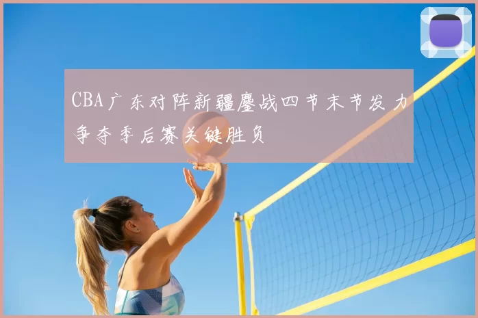 CBA广东对阵新疆鏖战四节末节发力争夺季后赛关键胜负