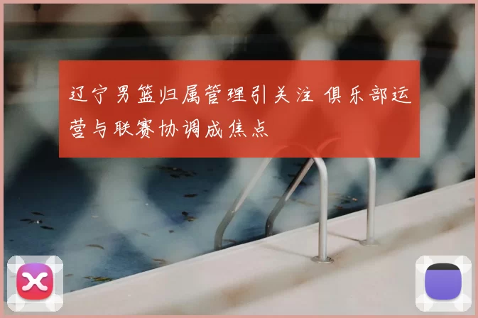 辽宁男篮归属管理引关注 俱乐部运营与联赛协调成焦点