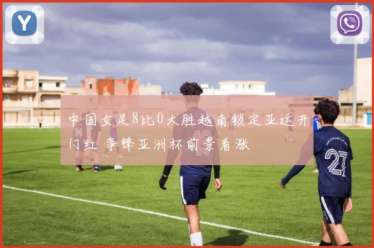 中国女足8比0大胜越南锁定亚运开门红 争锋亚洲杯前景看涨