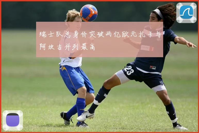 瑞士队总身价突破两亿欧元扎卡与阿坎吉并列最高