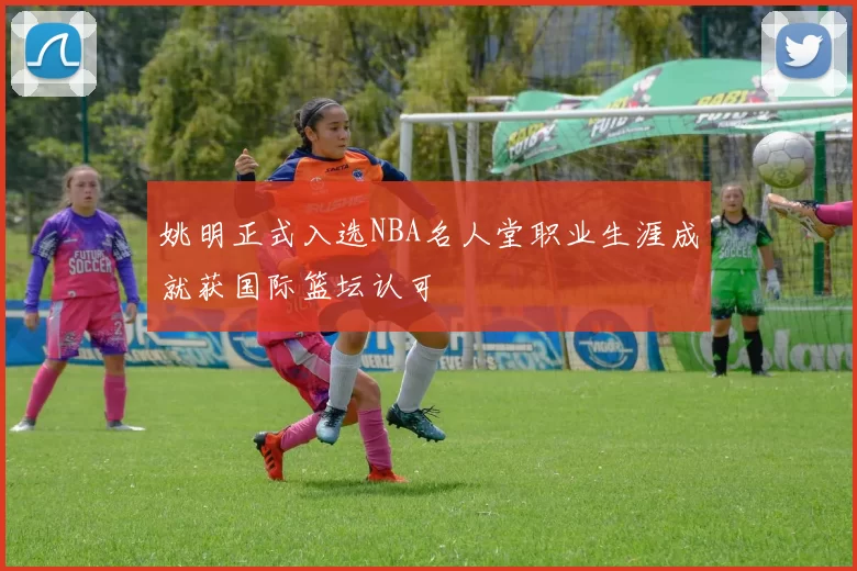 姚明正式入选NBA名人堂职业生涯成就获国际篮坛认可