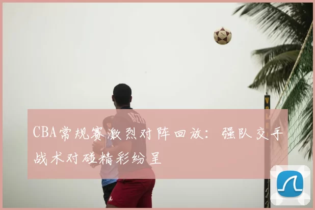 CBA常规赛激烈对阵回放：强队交手战术对碰精彩纷呈