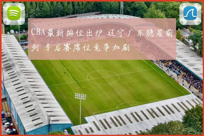 CBA最新排位出炉 辽宁广东稳居前列 季后赛席位竞争加剧