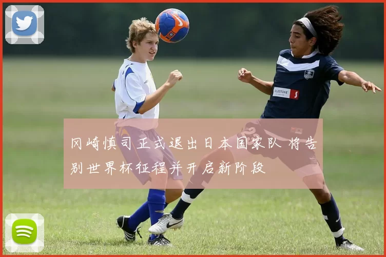 冈崎慎司正式退出日本国家队 将告别世界杯征程并开启新阶段