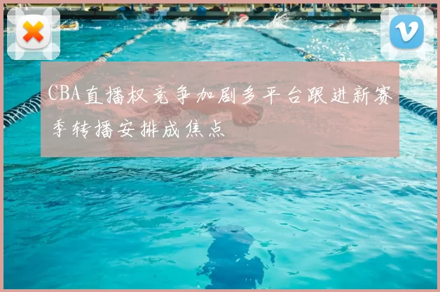 CBA直播权竞争加剧多平台跟进新赛季转播安排成焦点