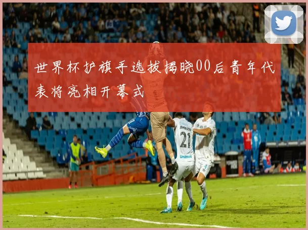 世界杯护旗手选拔揭晓00后青年代表将亮相开幕式