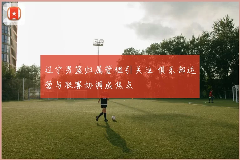 辽宁男篮归属管理引关注 俱乐部运营与联赛协调成焦点