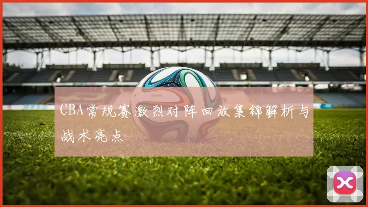 CBA常规赛激烈对阵回放集锦解析与战术亮点