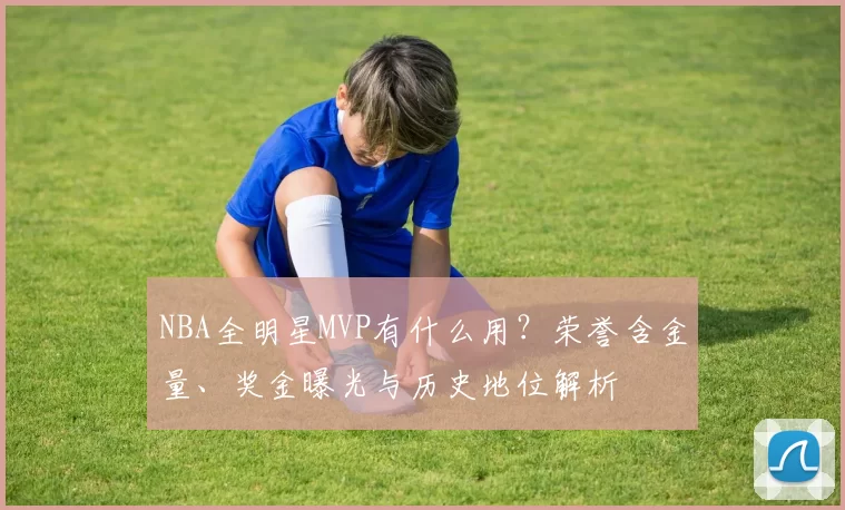 NBA全明星MVP有什么用?荣誉含金量、奖金曝光与历史地位解析