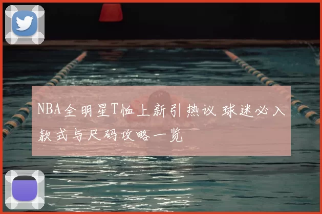 NBA全明星T恤上新引热议 球迷必入款式与尺码攻略一览