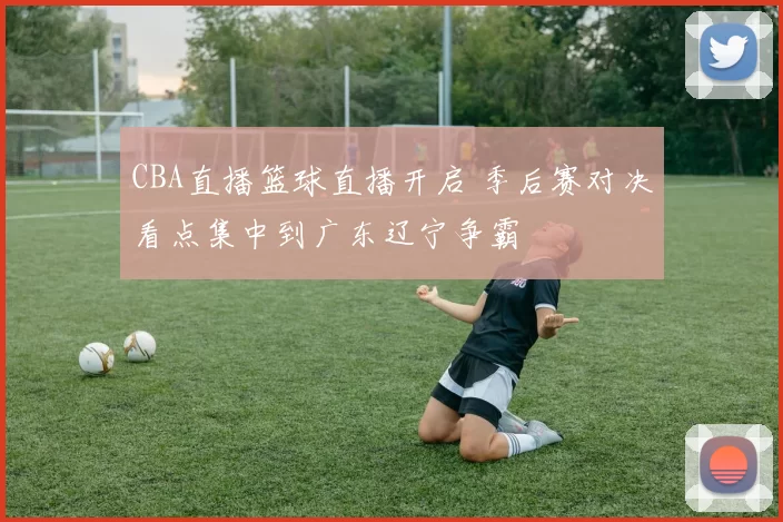 CBA直播篮球直播开启 季后赛对决看点集中到广东辽宁争霸