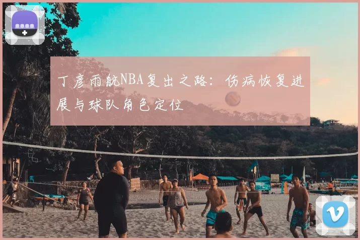丁彦雨航NBA复出之路：伤病恢复进展与球队角色定位