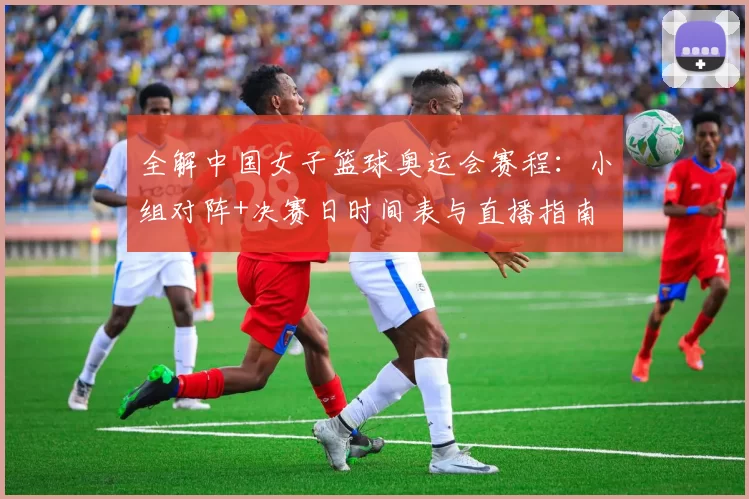 全解中国女子篮球奥运会赛程：小组对阵+决赛日时间表与直播指南