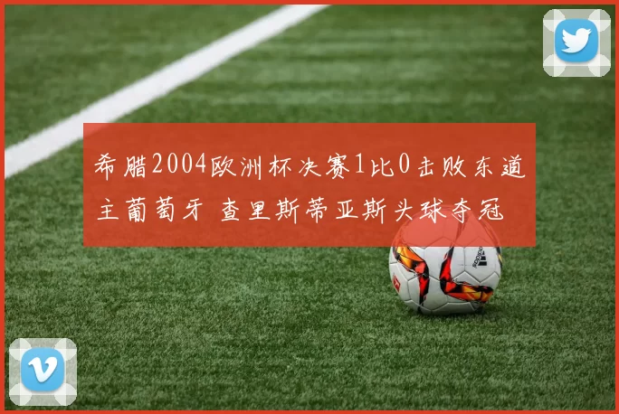 希腊2004欧洲杯决赛1比0击败东道主葡萄牙 查里斯蒂亚斯头球夺冠