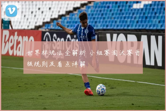 世界杯玩法全解析 小组赛淘汰赛晋级规则及看点详解