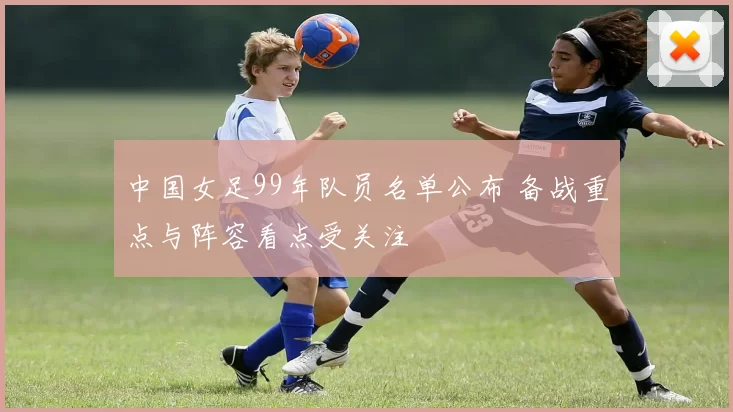 中国女足99年队员名单公布 备战重点与阵容看点受关注