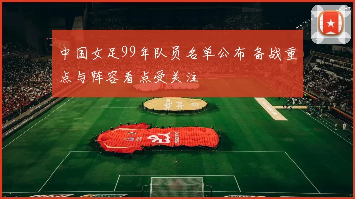 中国女足99年队员名单公布 备战重点与阵容看点受关注
