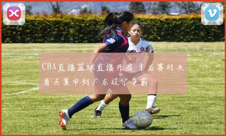 CBA直播篮球直播开启 季后赛对决看点集中到广东辽宁争霸