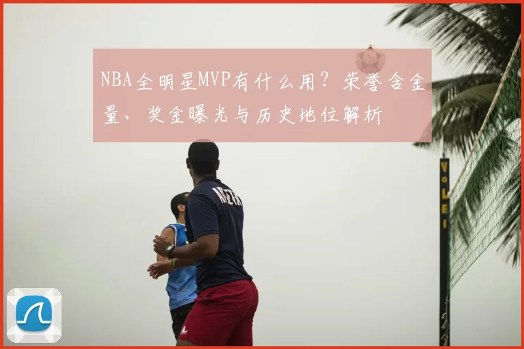 NBA全明星MVP有什么用?荣誉含金量、奖金曝光与历史地位解析