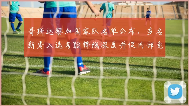 哥斯达黎加国家队名单公布，多名新秀入选考验锋线深度并促内部竞争