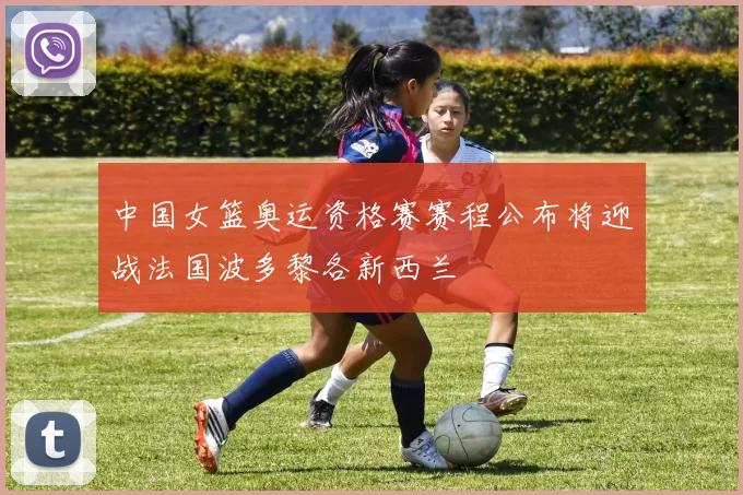 中国女篮奥运资格赛赛程公布将迎战法国波多黎各新西兰