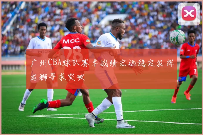 广州CBA球队赛季战绩宏远稳定发挥龙狮寻求突破