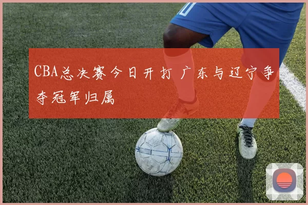 CBA总决赛今日开打 广东与辽宁争夺冠军归属