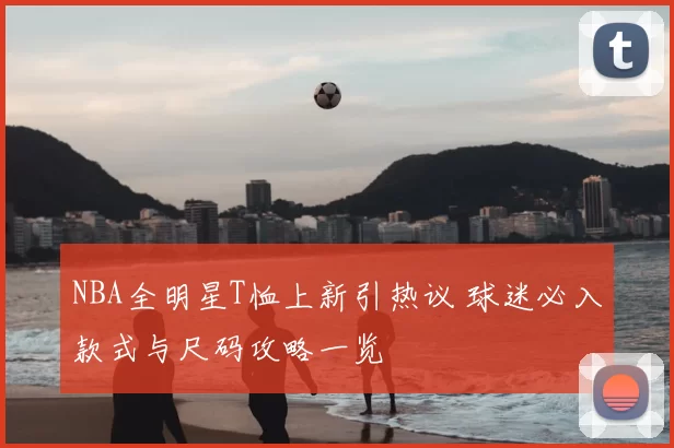 NBA全明星T恤上新引热议 球迷必入款式与尺码攻略一览