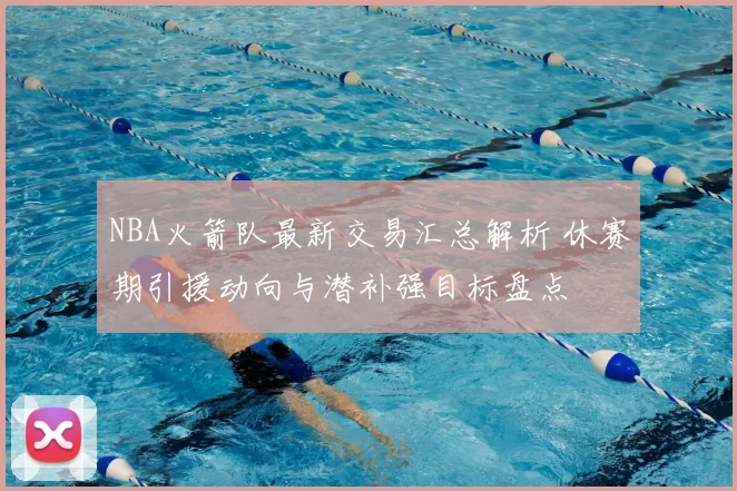 NBA火箭队最新交易汇总解析 休赛期引援动向与潜补强目标盘点