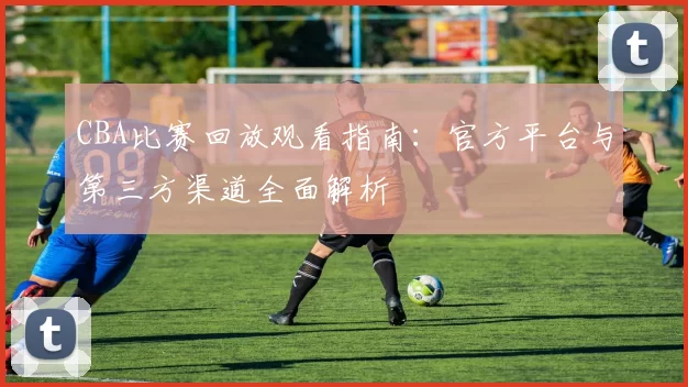 CBA比赛回放观看指南：官方平台与第三方渠道全面解析