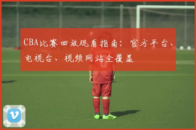 CBA比赛回放观看指南：官方平台、电视台、视频网站全覆盖