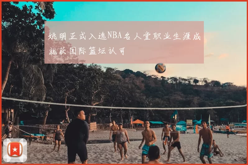 姚明正式入选NBA名人堂职业生涯成就获国际篮坛认可