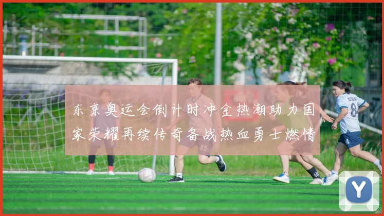 东京奥运会倒计时冲金热潮助力国家荣耀再续传奇备战热血勇士燃情