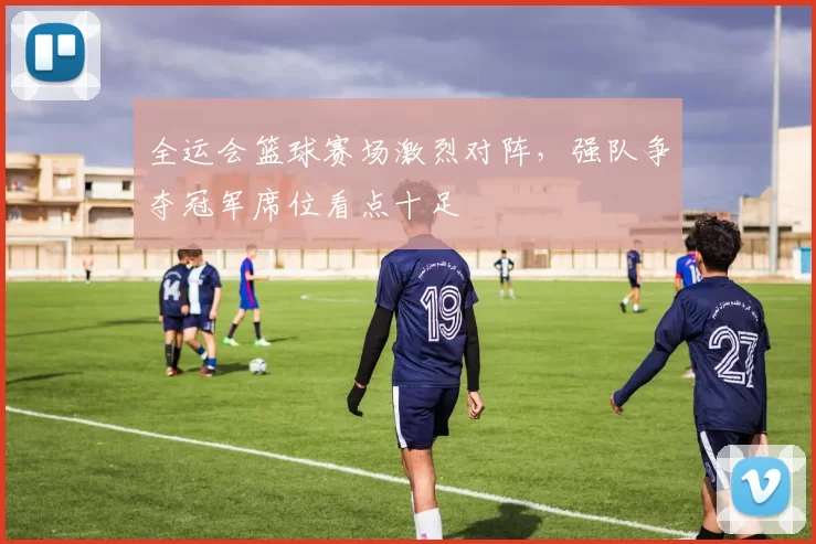 全运会篮球赛场激烈对阵，强队争夺冠军席位看点十足