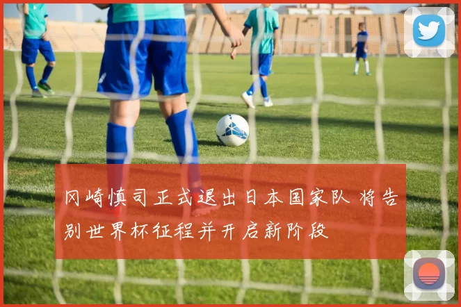 冈崎慎司正式退出日本国家队 将告别世界杯征程并开启新阶段
