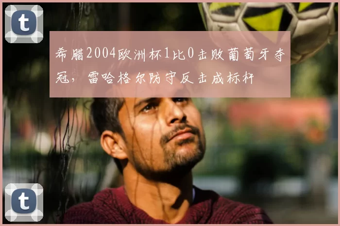 希腊2004欧洲杯1比0击败葡萄牙夺冠，雷哈格尔防守反击成标杆