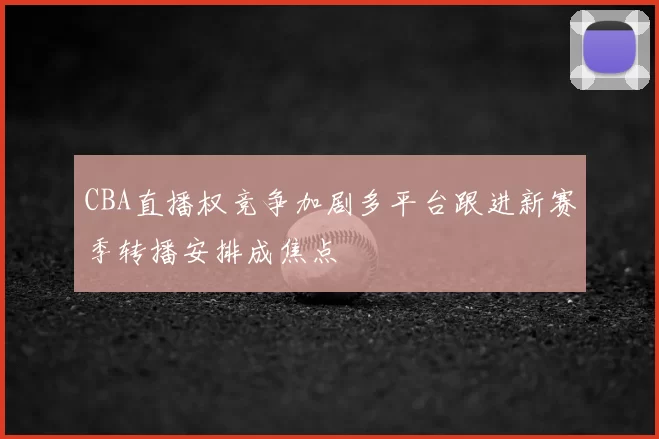CBA直播权竞争加剧多平台跟进新赛季转播安排成焦点