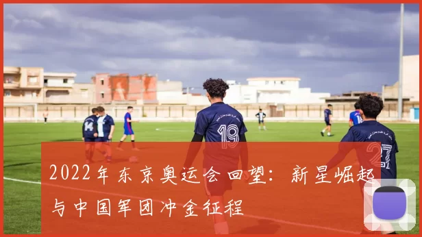 2022年东京奥运会回望：新星崛起与中国军团冲金征程