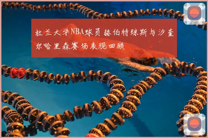 杜兰大学NBA球员赫伯特琼斯与沙奎尔哈里森赛场表现回顾