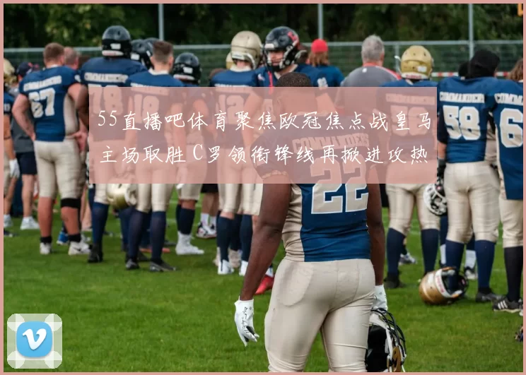 55直播吧体育聚焦欧冠焦点战皇马主场取胜 C罗领衔锋线再掀进攻热度